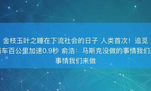 金枝玉叶之睡在下流社会的日子 人类首次！追觅火箭车百公里加速0.9秒 俞浩：马斯克没做的事情我们来做
