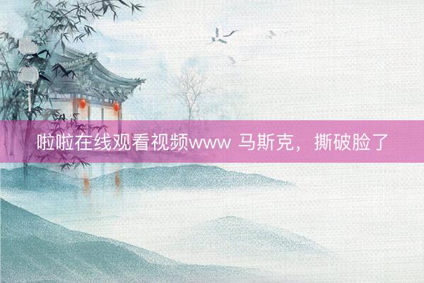 啦啦在线观看视频www 马斯克,撕破脸了