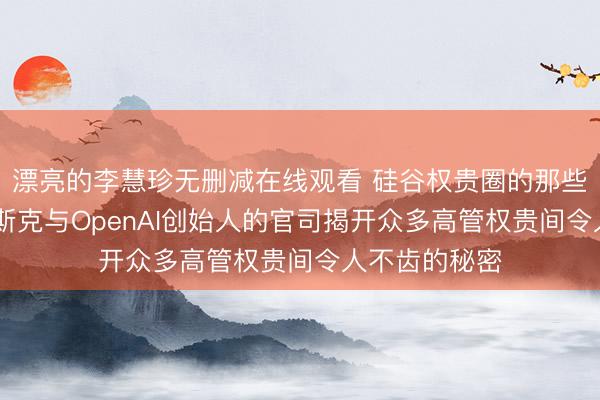 漂亮的李慧珍无删减在线观看 硅谷权贵圈的那些龌龊事… 马斯克与OpenAI创始人的官司揭开众多高管权贵间令人不齿的秘密