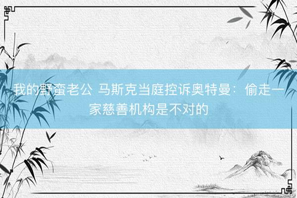 我的野蛮老公 马斯克当庭控诉奥特曼：偷走一家慈善机构是不对的