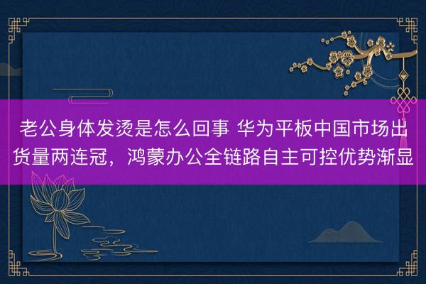 老公身体发烫是怎么回事 华为平板中国市场出货量两连冠，鸿蒙办公全链路自主可控优势渐显