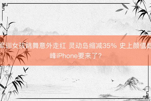 军训女孩跳舞意外走红 灵动岛缩减35% 史上颜值巅峰iPhone要来了?