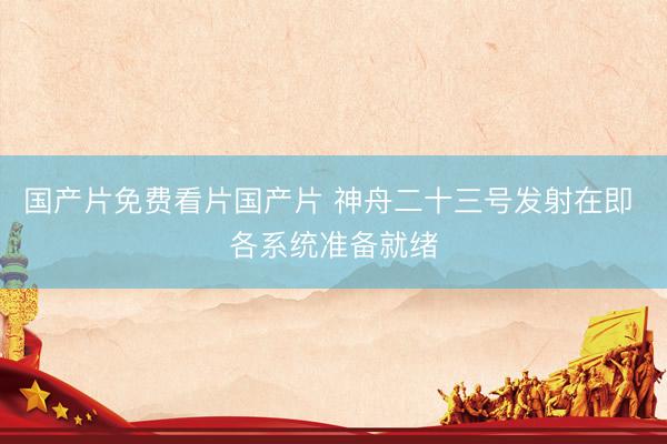 国产片免费看片国产片 神舟二十三号发射在即 各系统准备就绪