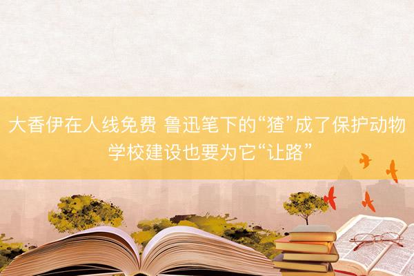 大香伊在人线免费 鲁迅笔下的“猹”成了保护动物 学校建设也要为它“让路”