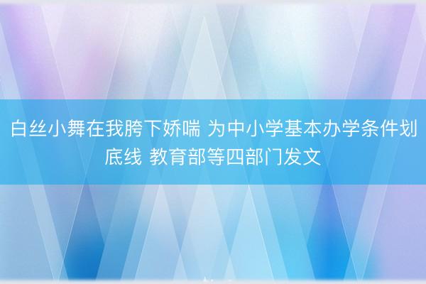 白丝小舞在我胯下娇喘 为中小学基本办学条件划底线 教育部等四部门发文