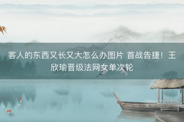 客人的东西又长又大怎么办图片 首战告捷！王欣瑜晋级法网女单次轮