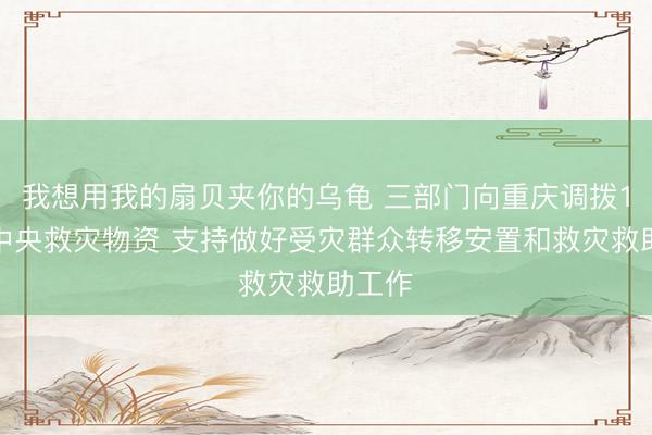 我想用我的扇贝夹你的乌龟 三部门向重庆调拨1万件中央救灾物资 支持做好受灾群众转移安置和救灾救助工作