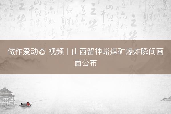 做作爱动态 视频丨山西留神峪煤矿爆炸瞬间画面公布