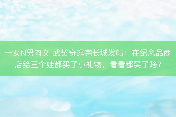 一女N男肉文 武契奇逛完长城发帖：在纪念品商店给三个娃都买了小礼物，看看都买了啥？