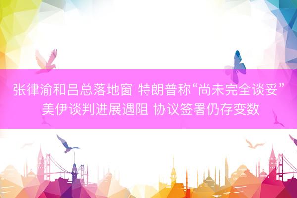 张律渝和吕总落地窗 特朗普称“尚未完全谈妥” 美伊谈判进展遇阻 协议签署仍存变数