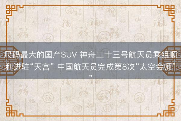尺码最大的国产SUV 神舟二十三号航天员乘组顺利进驻“天宫” 中国航天员完成第8次“太空会师”