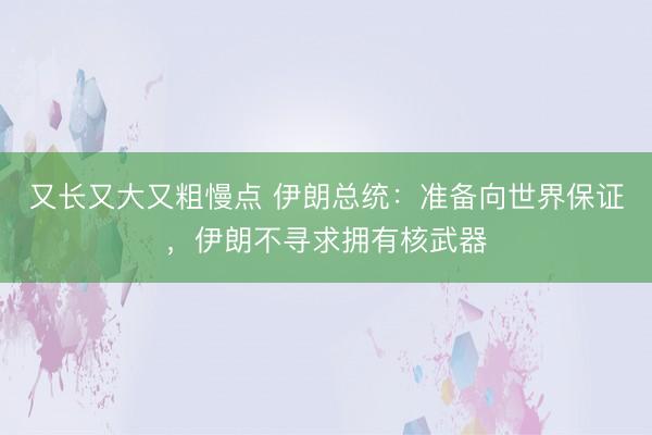 又长又大又粗慢点 伊朗总统：准备向世界保证，伊朗不寻求拥有核武器