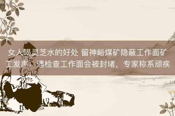 女人喝灵芝水的好处 留神峪煤矿隐蔽工作面矿工发声：遇检查工作面会被封堵，专家称系顽疾