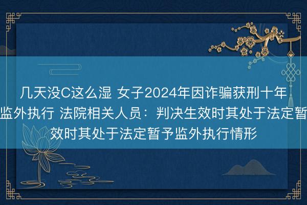 几天没C这么湿 女子2024年因诈骗获刑十年,现因怀孕申请监外执行 法院相关人员:判决生效时其处于法定暂予监外执行情形