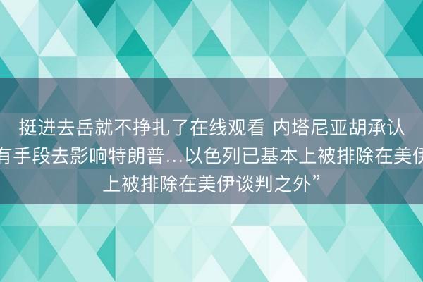 挺进去岳就不挣扎了在线观看 内塔尼亚胡承认：“目前没有手段去影响特朗普…以色列已基本上被排除在美伊谈判之外”