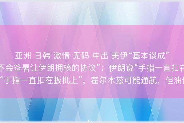 亚洲 日韩 激情 无码 中出 美伊“基本谈成”却各怀心思：特朗普称“不会签署让伊朗拥核的协议”；伊朗说“手指一直扣在扳机上”，霍尔木兹可能通航，但油价回不去了