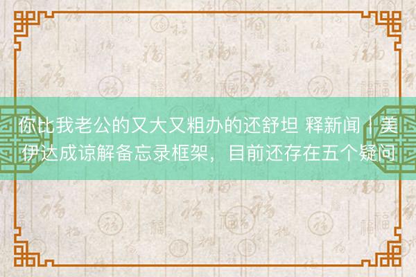 你比我老公的又大又粗办的还舒坦 释新闻|美伊达成谅解备忘录框架,目前还存在五个疑问