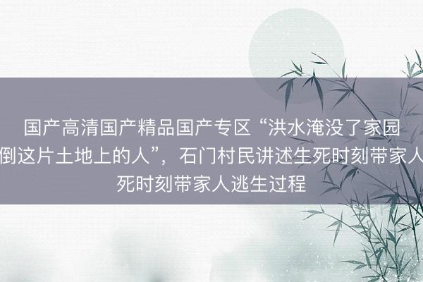 国产高清国产精品国产专区 “洪水淹没了家园，但打不倒这片土地上的人”，石门村民讲述生死时刻带家人逃生过程