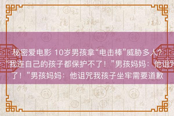 秘密爱电影 10岁男孩拿“电击棒”威胁多人？受害者父亲痛哭报警：“我连自己的孩子都保护不了！”男孩妈妈：他诅咒我孩子坐牢需要道歉