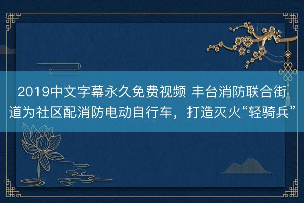 2019中文字幕永久免费视频 丰台消防联合街道为社区配消防电动自行车，打造灭火“轻骑兵”
