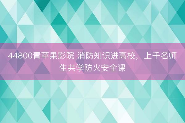 44800青苹果影院 消防知识进高校，上千名师生共学防火安全课