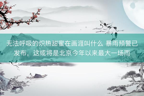 无法呼吸的炽热甜蜜在画涯叫什么 暴雨预警已发布，这或将是北京今年以来最大一场雨