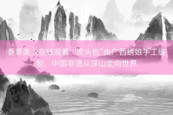 香草美人在线观看 “虎头包”由广西绣娘手工缝制，中国非遗从深山走向世界