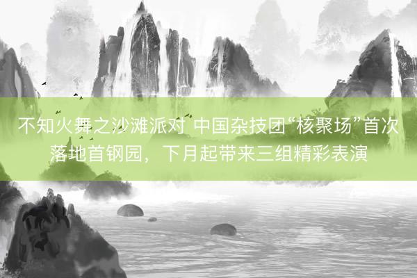 不知火舞之沙滩派对 中国杂技团“核聚场”首次落地首钢园，下月起带来三组精彩表演