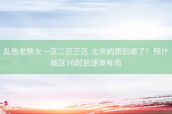 乱色老熟女一区二区三区 北京的雨到哪了？预计城区16时后逐渐有雨
