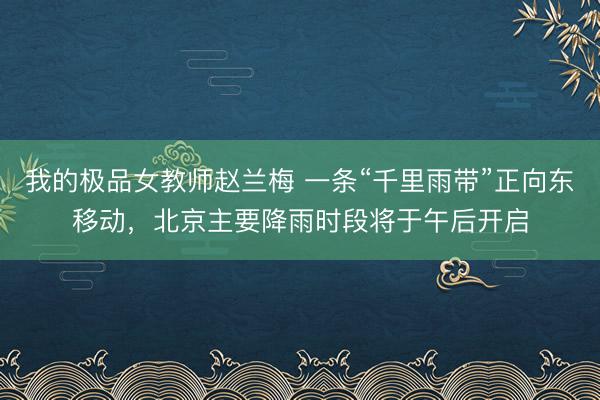 我的极品女教师赵兰梅 一条“千里雨带”正向东移动，北京主要降雨时段将于午后开启