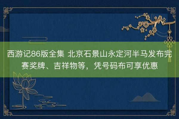 西游记86版全集 北京石景山永定河半马发布完赛奖牌、吉祥物等，凭号码布可享优惠