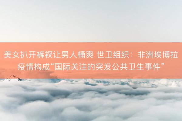 美女扒开裤衩让男人桶爽 世卫组织：非洲埃博拉疫情构成“国际关注的突发公共卫生事件”