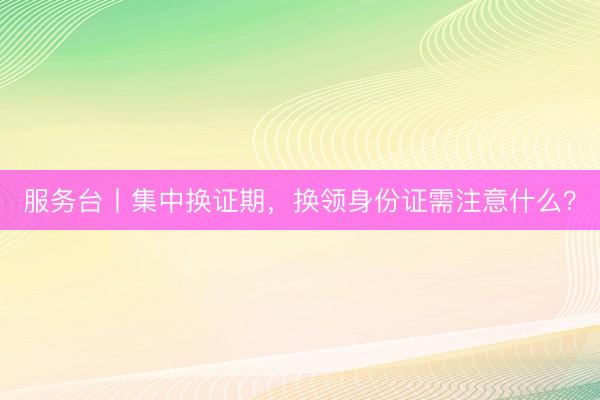 服务台丨集中换证期，换领身份证需注意什么？