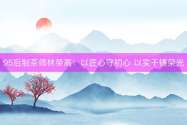95后制茶师林荣高：以匠心守初心 以实干铸荣光