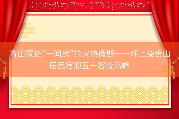 青山深处“一间房”的火热假期——坪上柒舍山居民宿迎五一客流高峰