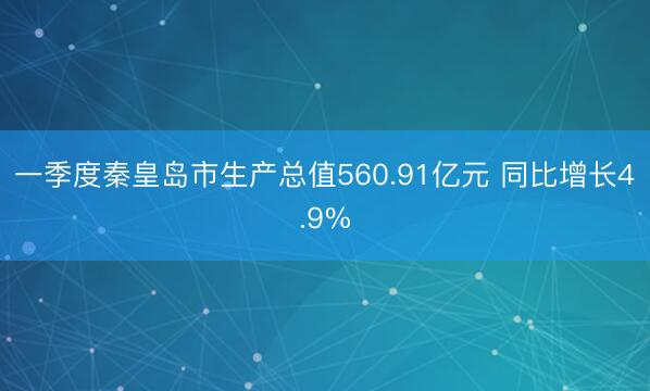 一季度秦皇岛市生产总值560.91亿元 同比增长4.9%