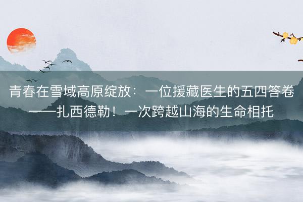 青春在雪域高原绽放：一位援藏医生的五四答卷——扎西德勒！一次跨越山海的生命相托