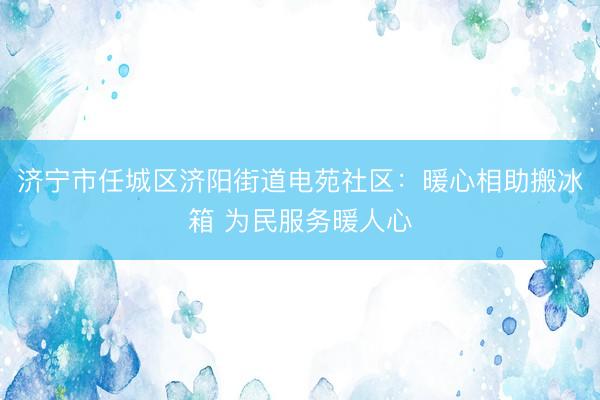 济宁市任城区济阳街道电苑社区：暖心相助搬冰箱 为民服务暖人心