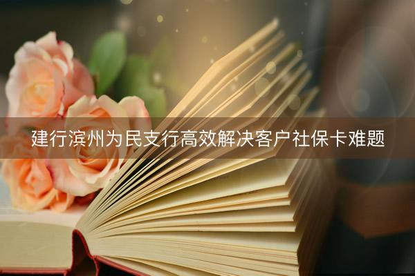建行滨州为民支行高效解决客户社保卡难题