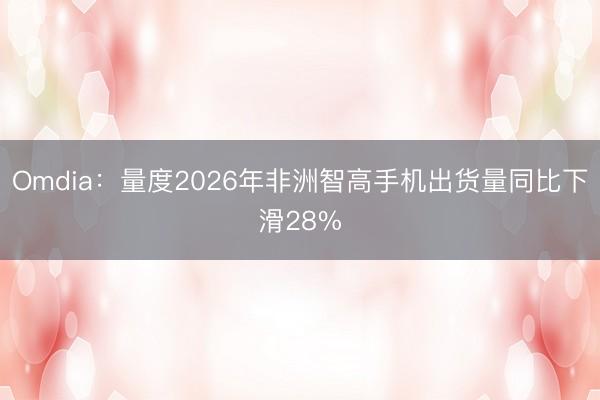 Omdia：量度2026年非洲智高手机出货量同比下滑28%