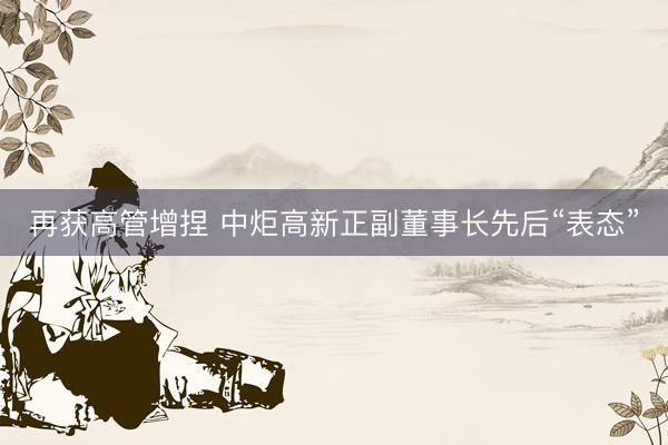 再获高管增捏 中炬高新正副董事长先后“表态”