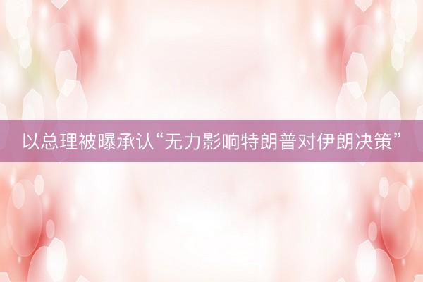 以总理被曝承认“无力影响特朗普对伊朗决策”