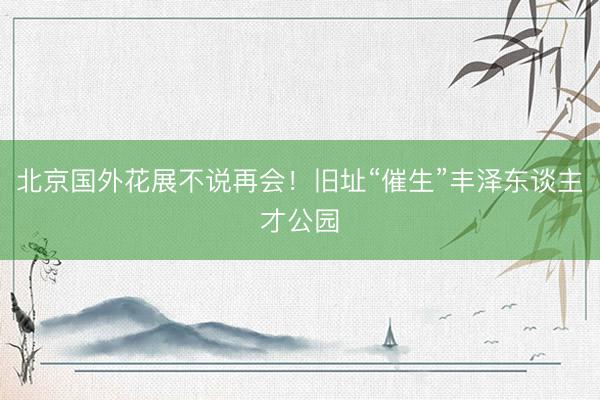北京国外花展不说再会!旧址“催生”丰泽东谈主才公园