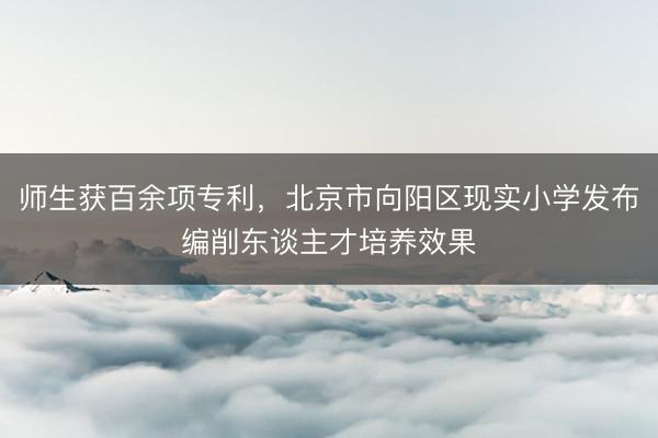 师生获百余项专利，北京市向阳区现实小学发布编削东谈主才培养效果