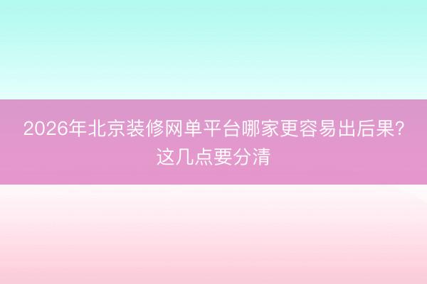 2026年北京装修网单平台哪家更容易出后果？这几点要分清