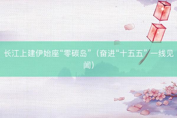 长江上建伊始座“零碳岛”(奋进“十五五” 一线见闻)