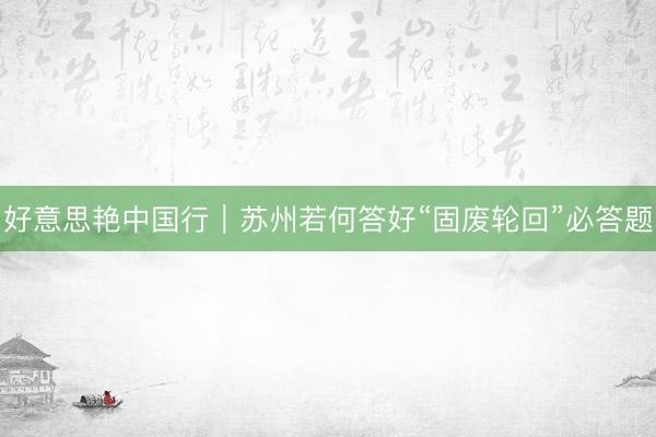 好意思艳中国行｜苏州若何答好“固废轮回”必答题