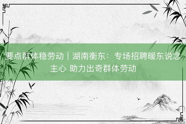 要点群体稳劳动｜湖南衡东：专场招聘暖东说念主心 助力出奇群体劳动