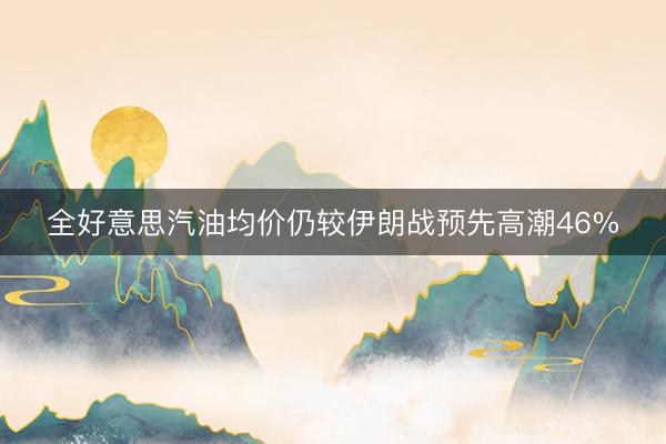 全好意思汽油均价仍较伊朗战预先高潮46%