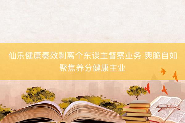 仙乐健康奏效剥离个东谈主督察业务 爽脆自如聚焦养分健康主业